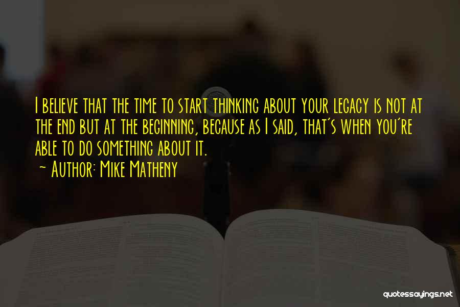 Mike Matheny Quotes: I Believe That The Time To Start Thinking About Your Legacy Is Not At The End But At The Beginning,