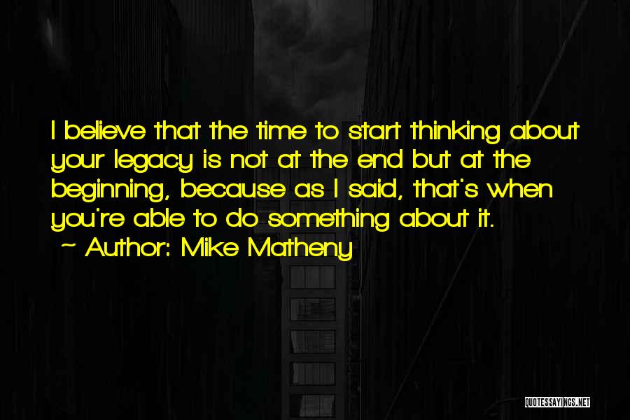 Mike Matheny Quotes: I Believe That The Time To Start Thinking About Your Legacy Is Not At The End But At The Beginning,
