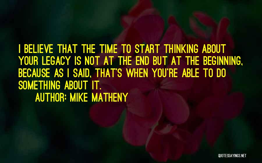 Mike Matheny Quotes: I Believe That The Time To Start Thinking About Your Legacy Is Not At The End But At The Beginning,