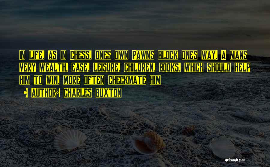 Charles Buxton Quotes: In Life, As In Chess, Ones Own Pawns Block Ones Way. A Mans Very Wealth, Ease, Leisure, Children, Books, Which