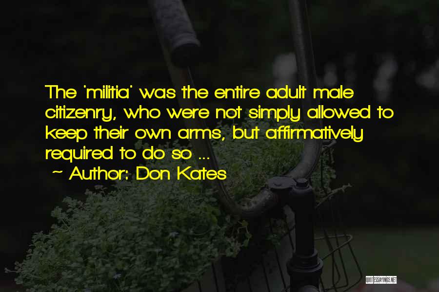 Don Kates Quotes: The 'militia' Was The Entire Adult Male Citizenry, Who Were Not Simply Allowed To Keep Their Own Arms, But Affirmatively