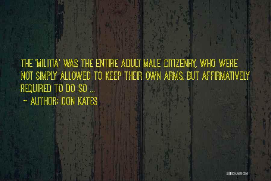 Don Kates Quotes: The 'militia' Was The Entire Adult Male Citizenry, Who Were Not Simply Allowed To Keep Their Own Arms, But Affirmatively