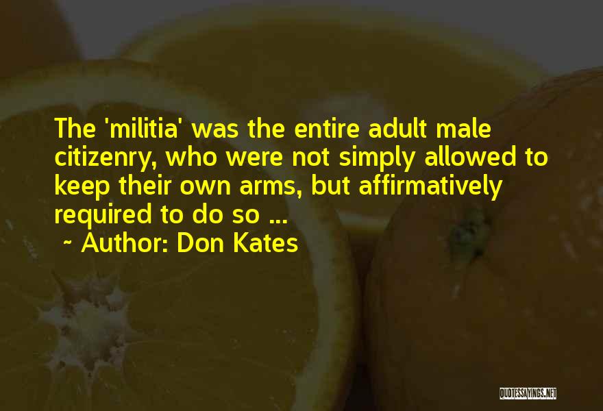 Don Kates Quotes: The 'militia' Was The Entire Adult Male Citizenry, Who Were Not Simply Allowed To Keep Their Own Arms, But Affirmatively