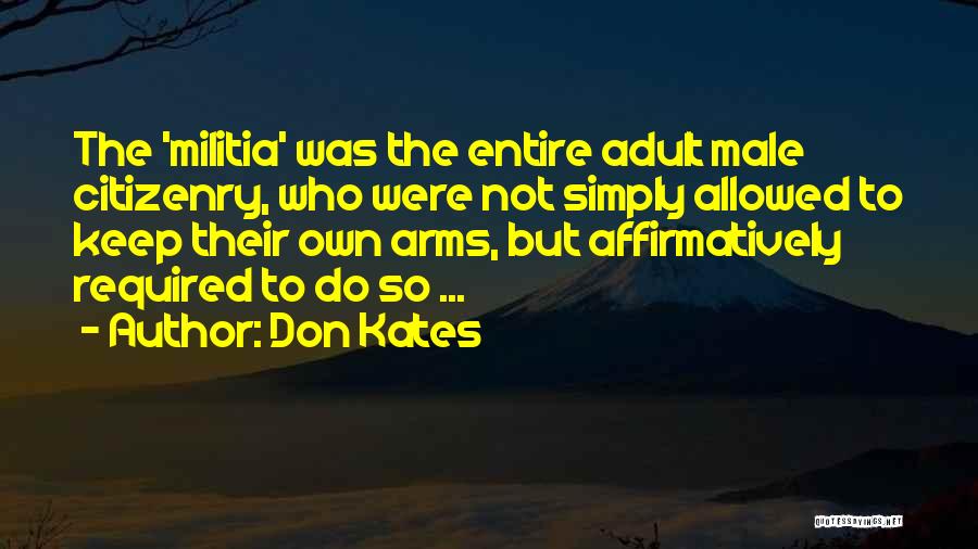 Don Kates Quotes: The 'militia' Was The Entire Adult Male Citizenry, Who Were Not Simply Allowed To Keep Their Own Arms, But Affirmatively