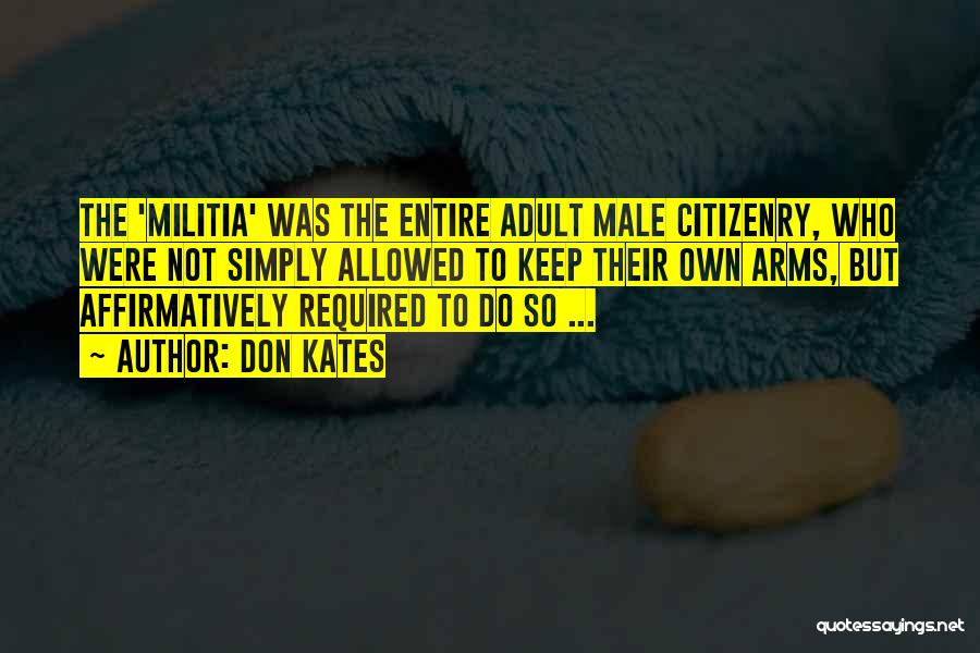 Don Kates Quotes: The 'militia' Was The Entire Adult Male Citizenry, Who Were Not Simply Allowed To Keep Their Own Arms, But Affirmatively