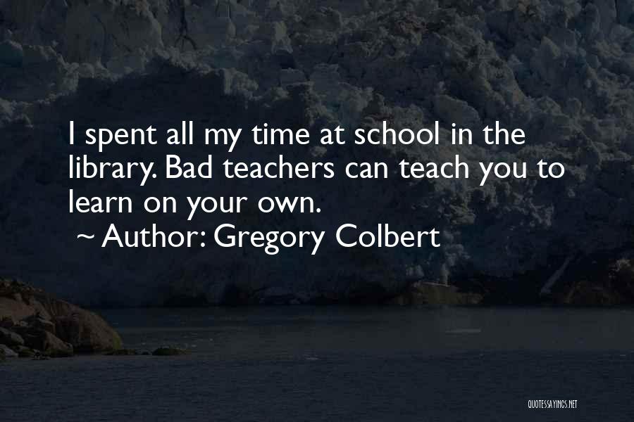 Gregory Colbert Quotes: I Spent All My Time At School In The Library. Bad Teachers Can Teach You To Learn On Your Own.