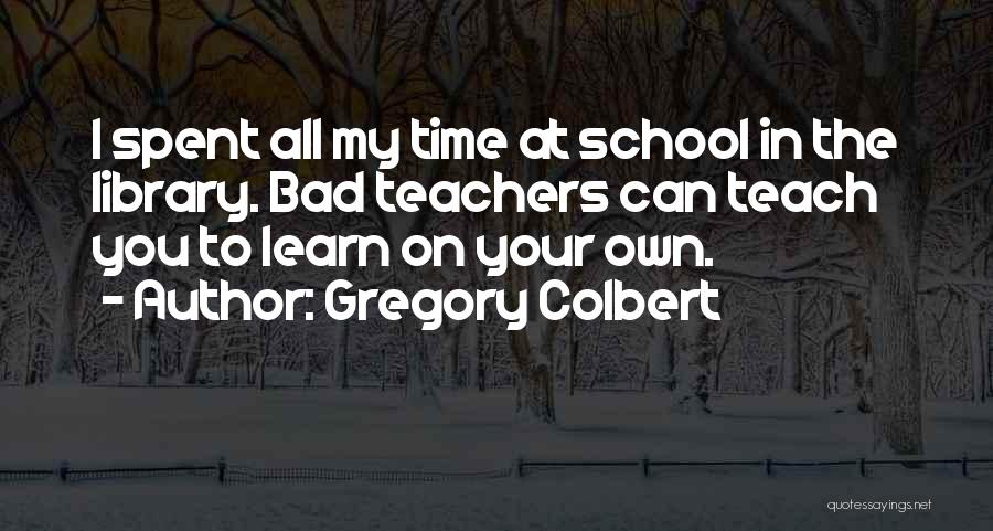 Gregory Colbert Quotes: I Spent All My Time At School In The Library. Bad Teachers Can Teach You To Learn On Your Own.