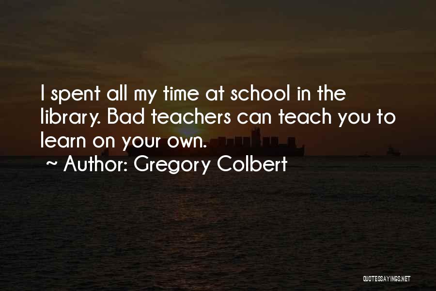 Gregory Colbert Quotes: I Spent All My Time At School In The Library. Bad Teachers Can Teach You To Learn On Your Own.