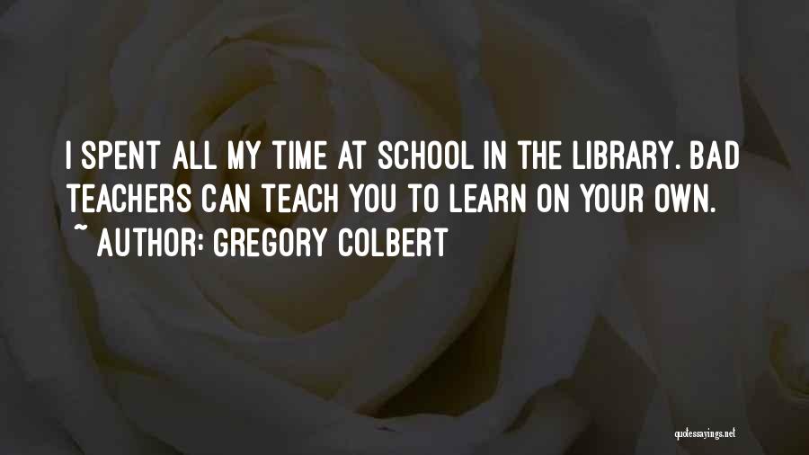 Gregory Colbert Quotes: I Spent All My Time At School In The Library. Bad Teachers Can Teach You To Learn On Your Own.