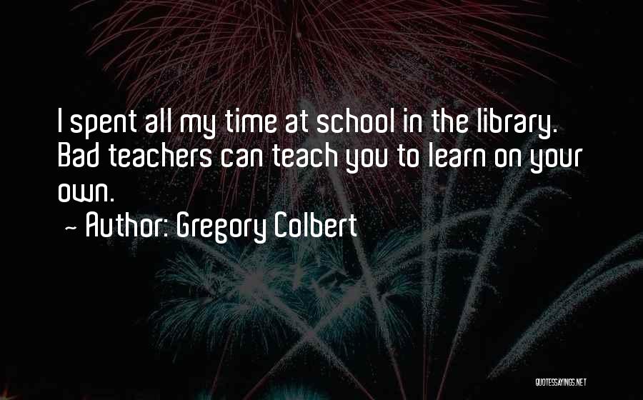 Gregory Colbert Quotes: I Spent All My Time At School In The Library. Bad Teachers Can Teach You To Learn On Your Own.