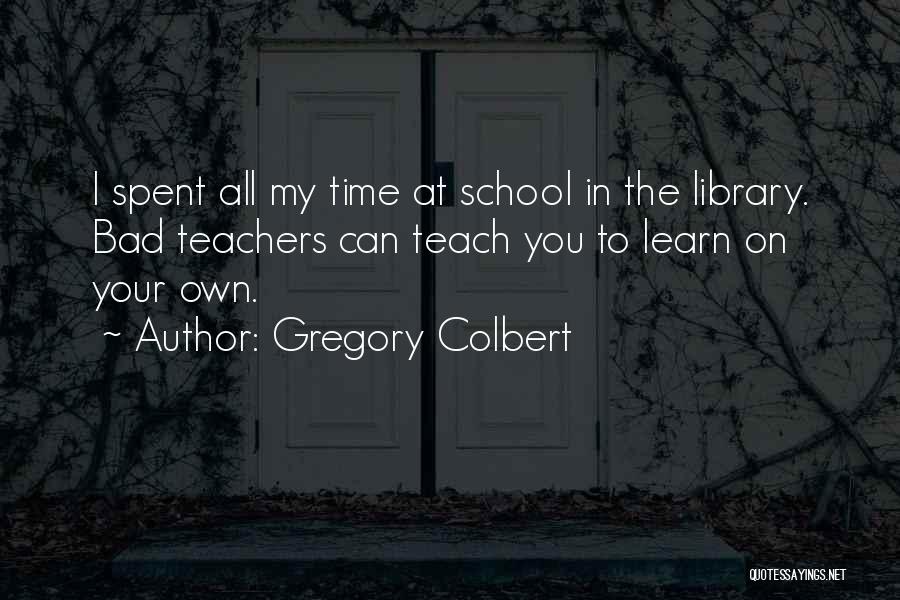 Gregory Colbert Quotes: I Spent All My Time At School In The Library. Bad Teachers Can Teach You To Learn On Your Own.