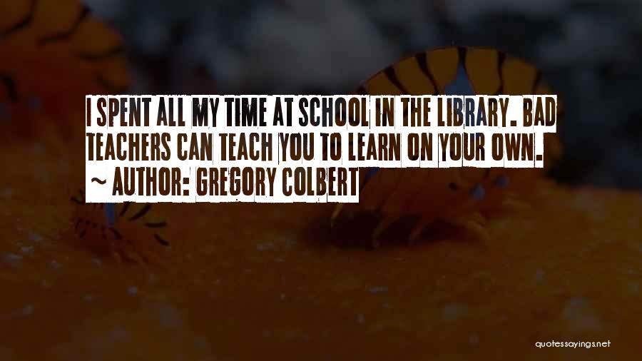 Gregory Colbert Quotes: I Spent All My Time At School In The Library. Bad Teachers Can Teach You To Learn On Your Own.