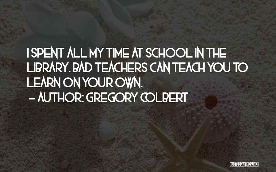 Gregory Colbert Quotes: I Spent All My Time At School In The Library. Bad Teachers Can Teach You To Learn On Your Own.