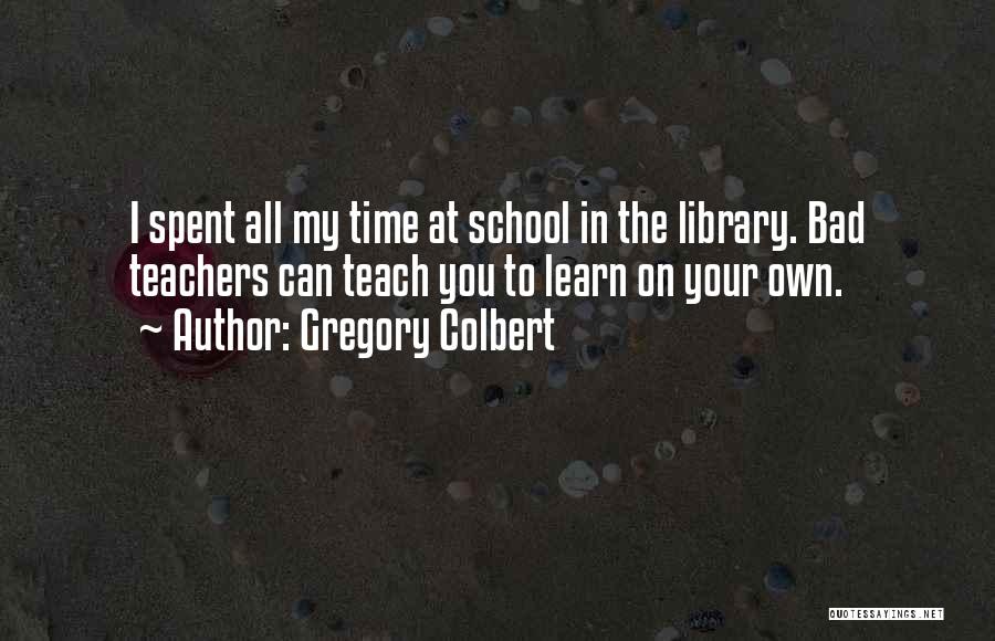Gregory Colbert Quotes: I Spent All My Time At School In The Library. Bad Teachers Can Teach You To Learn On Your Own.
