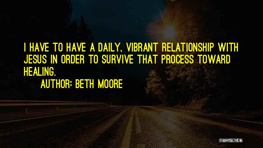 Beth Moore Quotes: I Have To Have A Daily, Vibrant Relationship With Jesus In Order To Survive That Process Toward Healing.