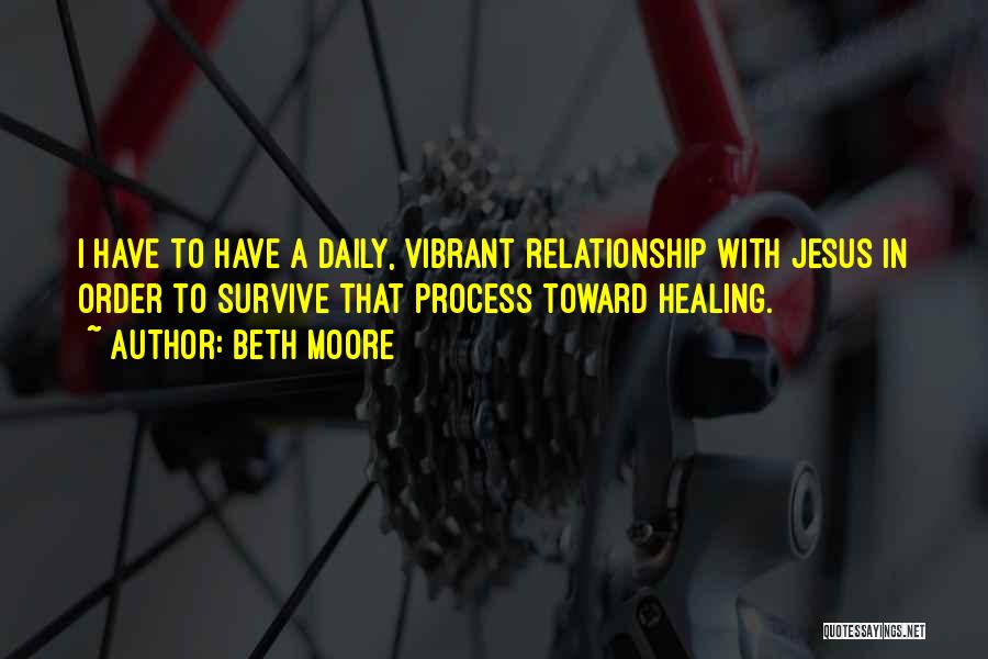 Beth Moore Quotes: I Have To Have A Daily, Vibrant Relationship With Jesus In Order To Survive That Process Toward Healing.