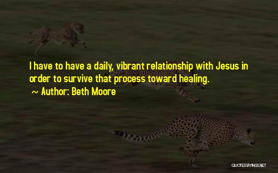 Beth Moore Quotes: I Have To Have A Daily, Vibrant Relationship With Jesus In Order To Survive That Process Toward Healing.