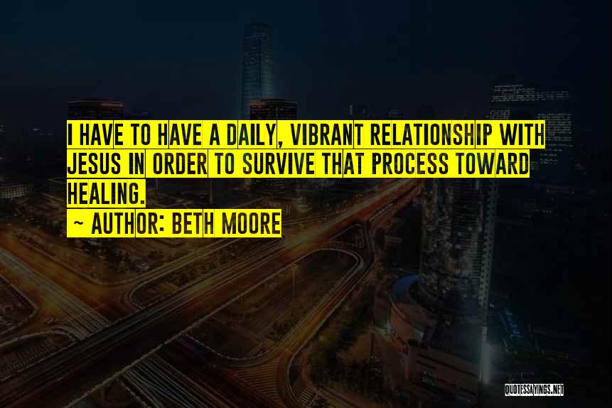Beth Moore Quotes: I Have To Have A Daily, Vibrant Relationship With Jesus In Order To Survive That Process Toward Healing.