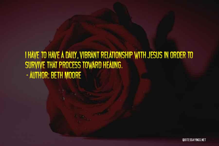 Beth Moore Quotes: I Have To Have A Daily, Vibrant Relationship With Jesus In Order To Survive That Process Toward Healing.