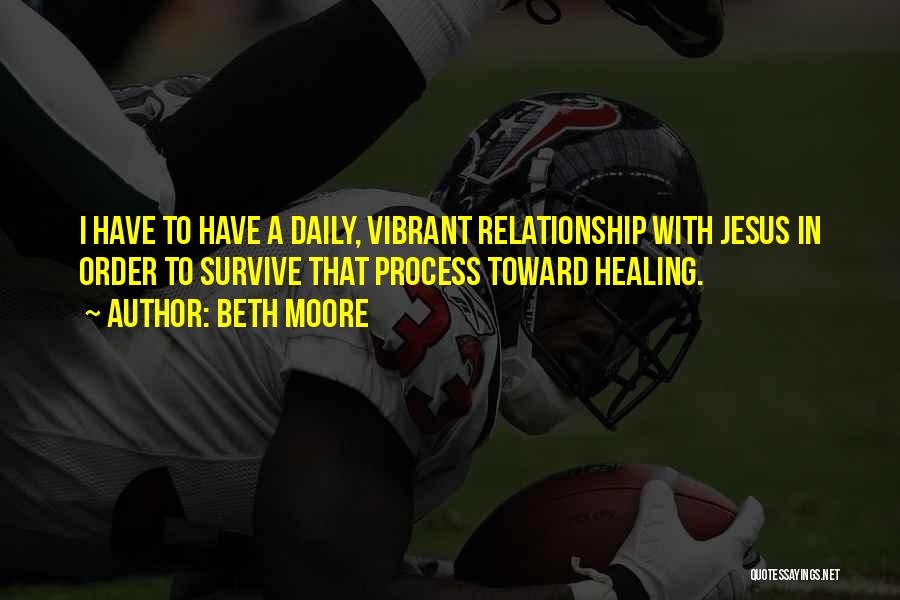 Beth Moore Quotes: I Have To Have A Daily, Vibrant Relationship With Jesus In Order To Survive That Process Toward Healing.
