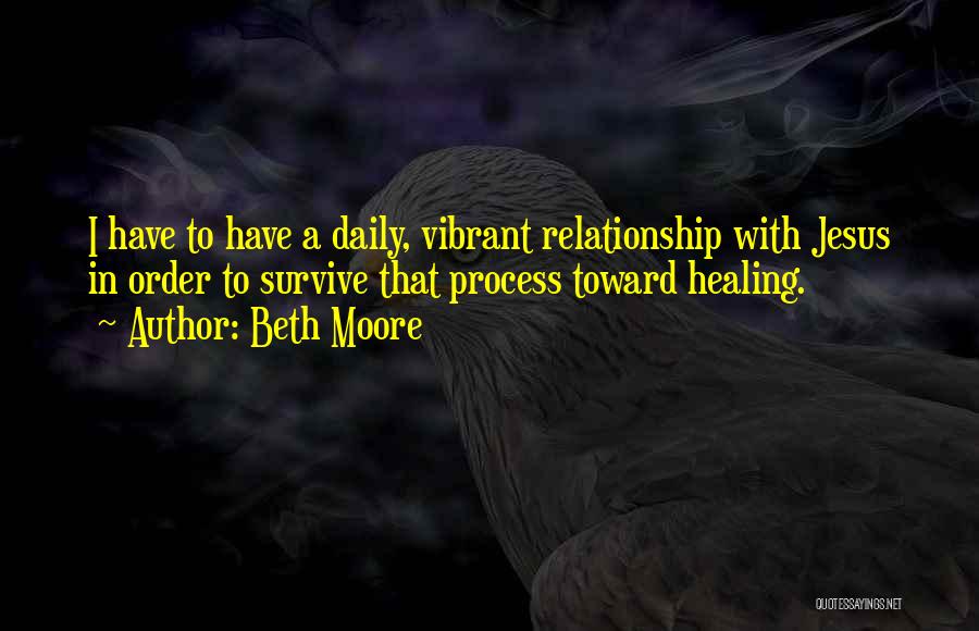 Beth Moore Quotes: I Have To Have A Daily, Vibrant Relationship With Jesus In Order To Survive That Process Toward Healing.