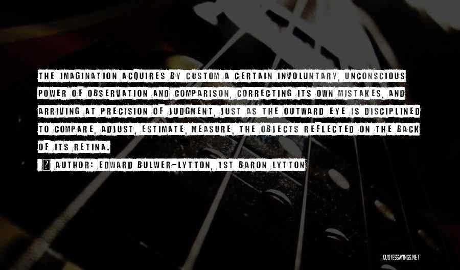 Edward Bulwer-Lytton, 1st Baron Lytton Quotes: The Imagination Acquires By Custom A Certain Involuntary, Unconscious Power Of Observation And Comparison, Correcting Its Own Mistakes, And Arriving