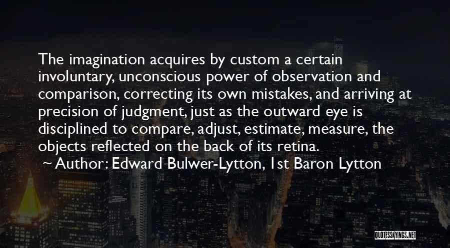 Edward Bulwer-Lytton, 1st Baron Lytton Quotes: The Imagination Acquires By Custom A Certain Involuntary, Unconscious Power Of Observation And Comparison, Correcting Its Own Mistakes, And Arriving