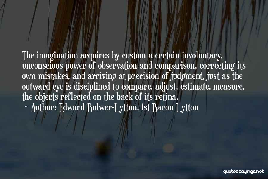 Edward Bulwer-Lytton, 1st Baron Lytton Quotes: The Imagination Acquires By Custom A Certain Involuntary, Unconscious Power Of Observation And Comparison, Correcting Its Own Mistakes, And Arriving