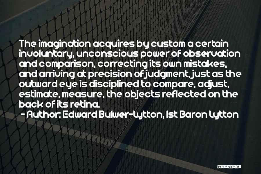 Edward Bulwer-Lytton, 1st Baron Lytton Quotes: The Imagination Acquires By Custom A Certain Involuntary, Unconscious Power Of Observation And Comparison, Correcting Its Own Mistakes, And Arriving