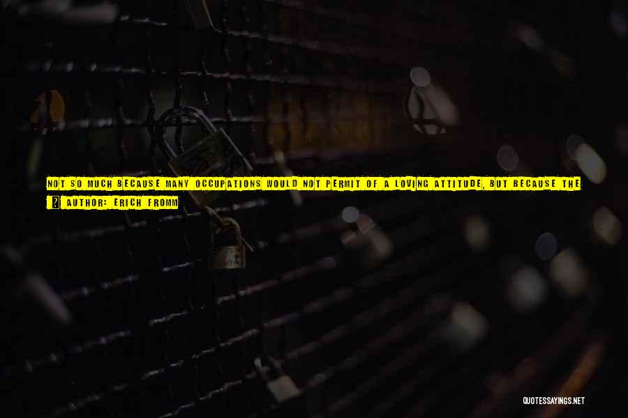 Erich Fromm Quotes: Not So Much Because Many Occupations Would Not Permit Of A Loving Attitude, But Because The Spirit Of A Production-centered,