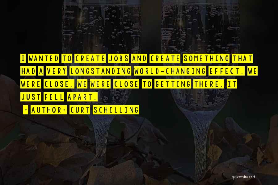 Curt Schilling Quotes: I Wanted To Create Jobs And Create Something That Had A Very Longstanding World-changing Effect. We Were Close. We Were