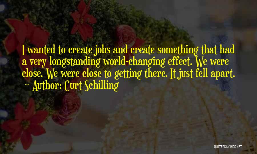 Curt Schilling Quotes: I Wanted To Create Jobs And Create Something That Had A Very Longstanding World-changing Effect. We Were Close. We Were