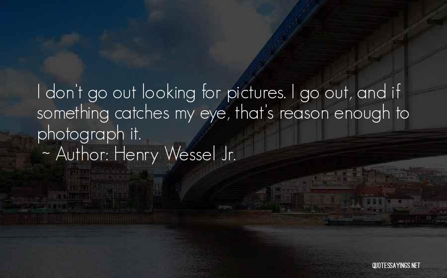 Henry Wessel Jr. Quotes: I Don't Go Out Looking For Pictures. I Go Out, And If Something Catches My Eye, That's Reason Enough To