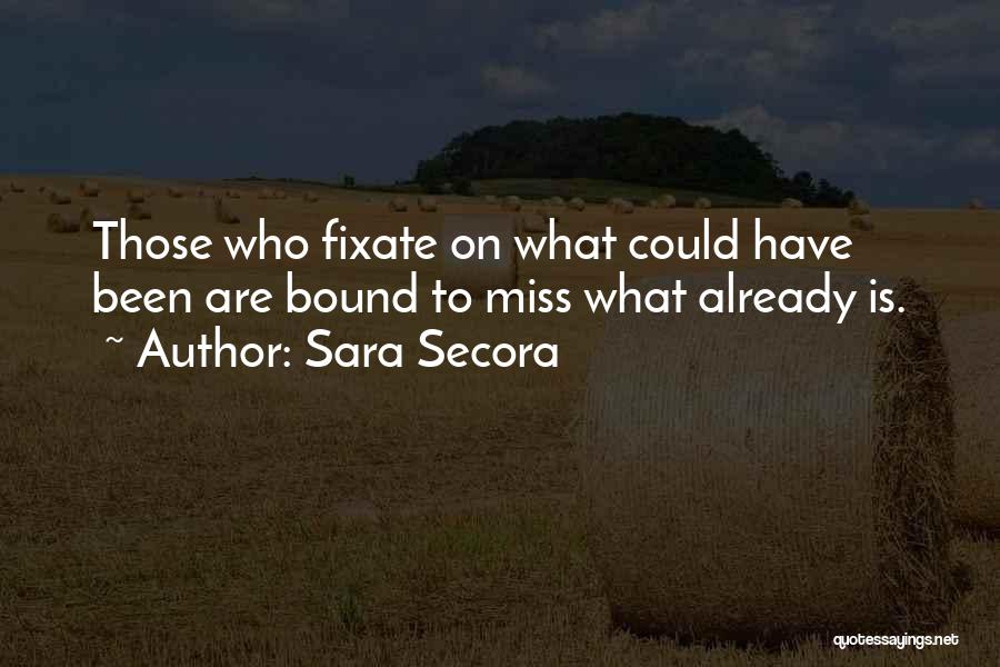 Sara Secora Quotes: Those Who Fixate On What Could Have Been Are Bound To Miss What Already Is.