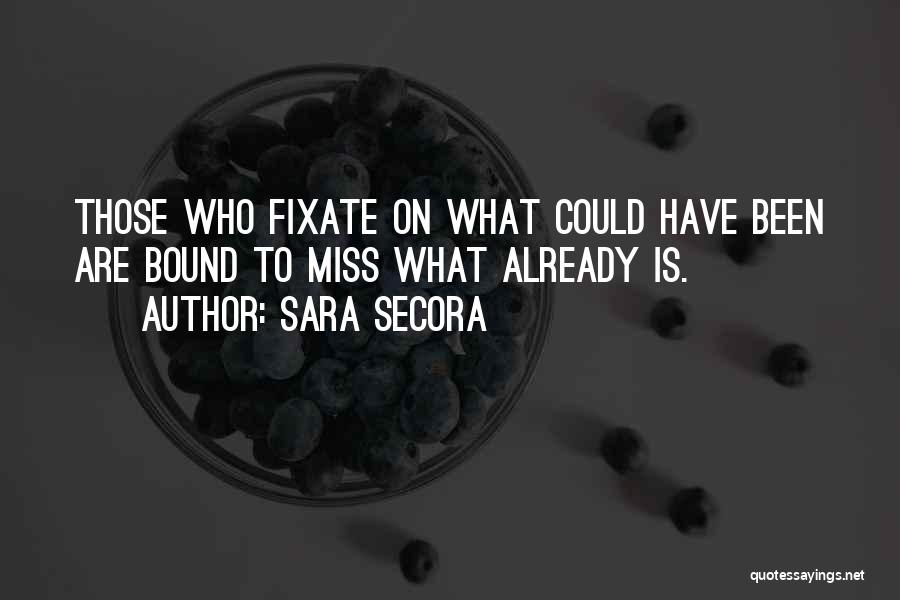Sara Secora Quotes: Those Who Fixate On What Could Have Been Are Bound To Miss What Already Is.