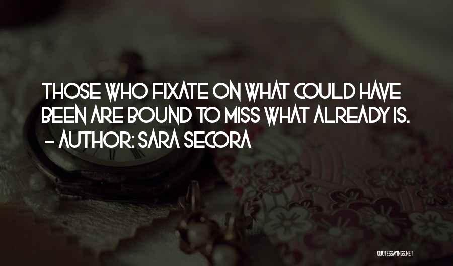 Sara Secora Quotes: Those Who Fixate On What Could Have Been Are Bound To Miss What Already Is.