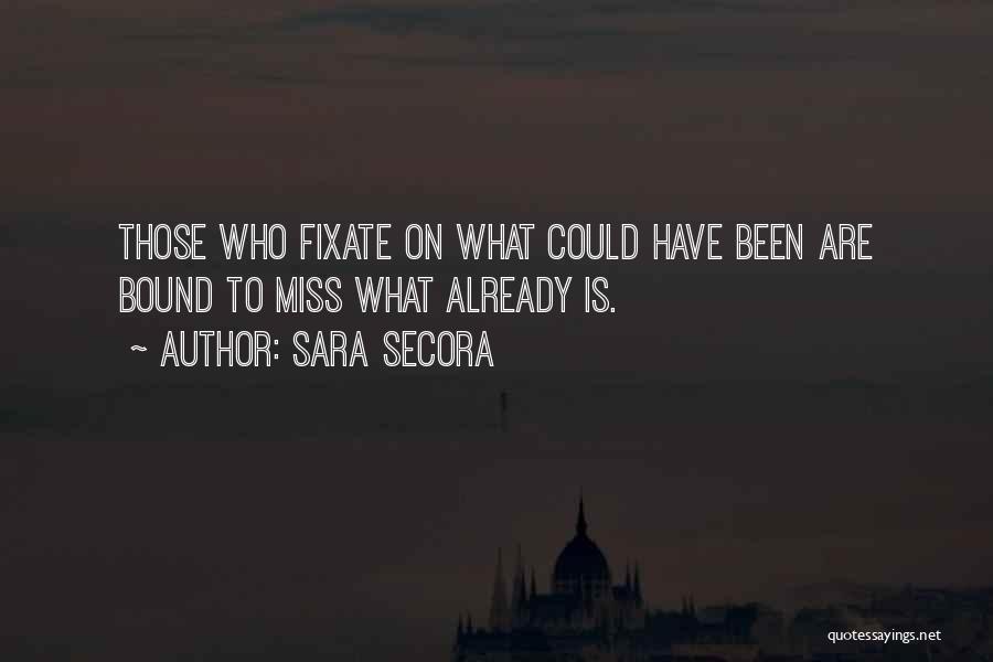 Sara Secora Quotes: Those Who Fixate On What Could Have Been Are Bound To Miss What Already Is.