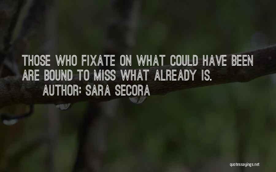 Sara Secora Quotes: Those Who Fixate On What Could Have Been Are Bound To Miss What Already Is.