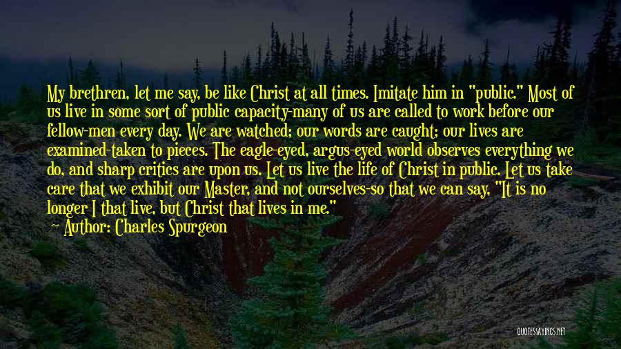 Charles Spurgeon Quotes: My Brethren, Let Me Say, Be Like Christ At All Times. Imitate Him In Public. Most Of Us Live In