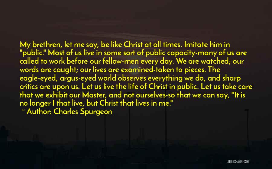 Charles Spurgeon Quotes: My Brethren, Let Me Say, Be Like Christ At All Times. Imitate Him In Public. Most Of Us Live In