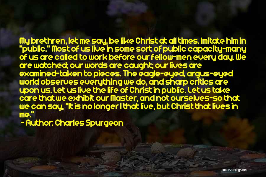 Charles Spurgeon Quotes: My Brethren, Let Me Say, Be Like Christ At All Times. Imitate Him In Public. Most Of Us Live In