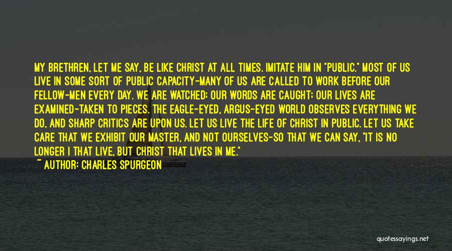 Charles Spurgeon Quotes: My Brethren, Let Me Say, Be Like Christ At All Times. Imitate Him In Public. Most Of Us Live In