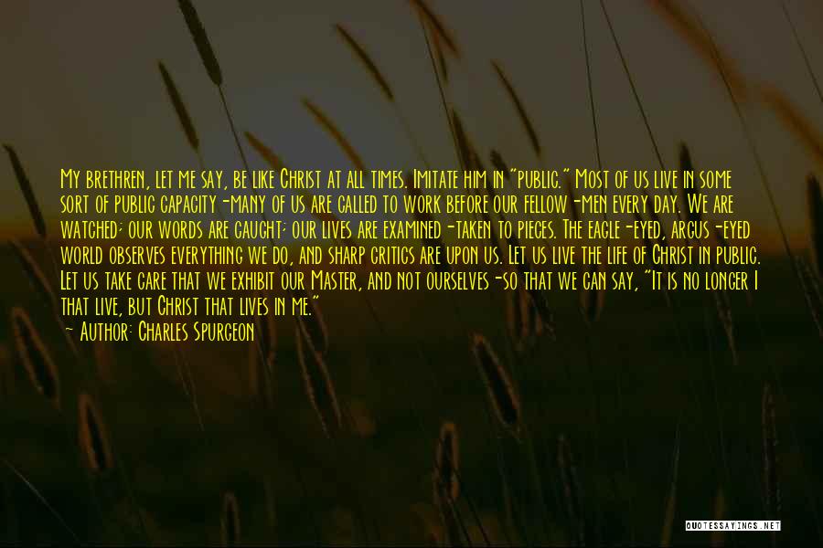 Charles Spurgeon Quotes: My Brethren, Let Me Say, Be Like Christ At All Times. Imitate Him In Public. Most Of Us Live In