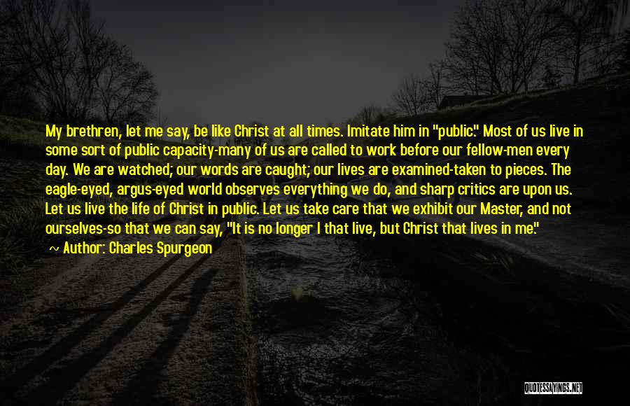 Charles Spurgeon Quotes: My Brethren, Let Me Say, Be Like Christ At All Times. Imitate Him In Public. Most Of Us Live In