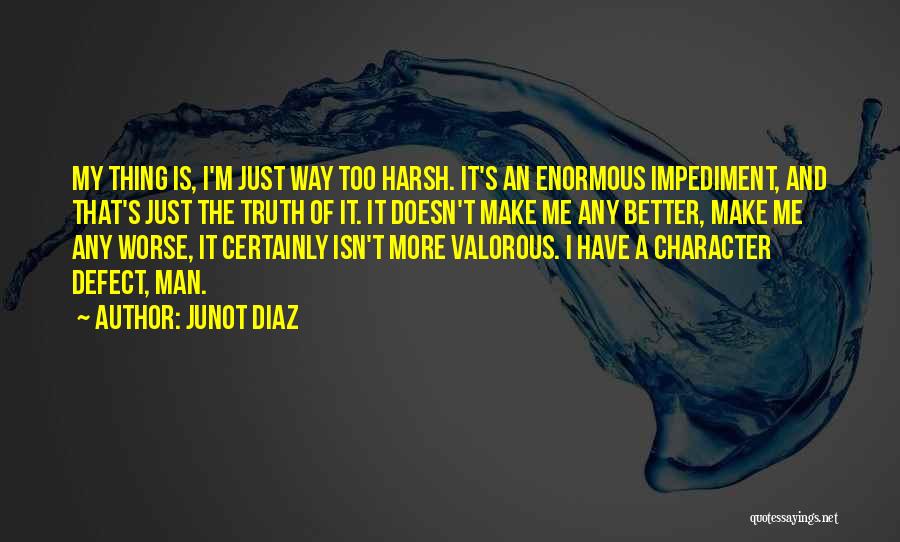 Junot Diaz Quotes: My Thing Is, I'm Just Way Too Harsh. It's An Enormous Impediment, And That's Just The Truth Of It. It