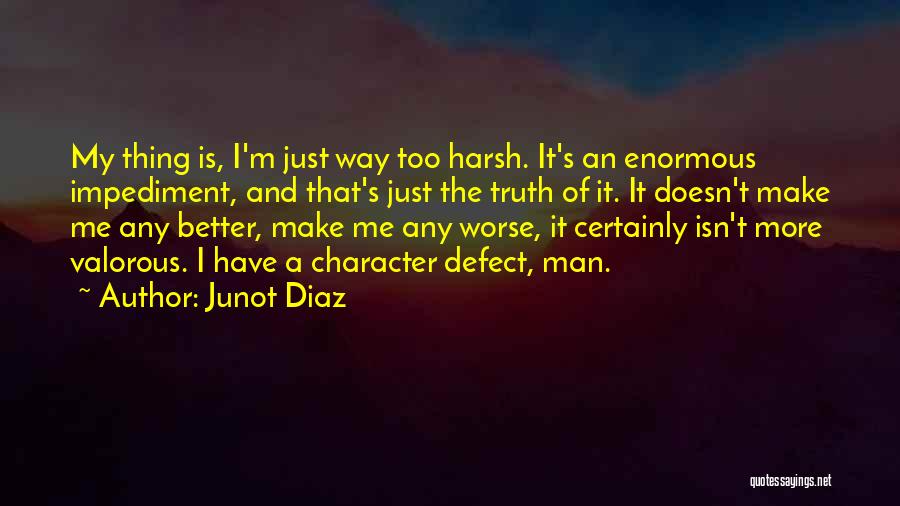 Junot Diaz Quotes: My Thing Is, I'm Just Way Too Harsh. It's An Enormous Impediment, And That's Just The Truth Of It. It