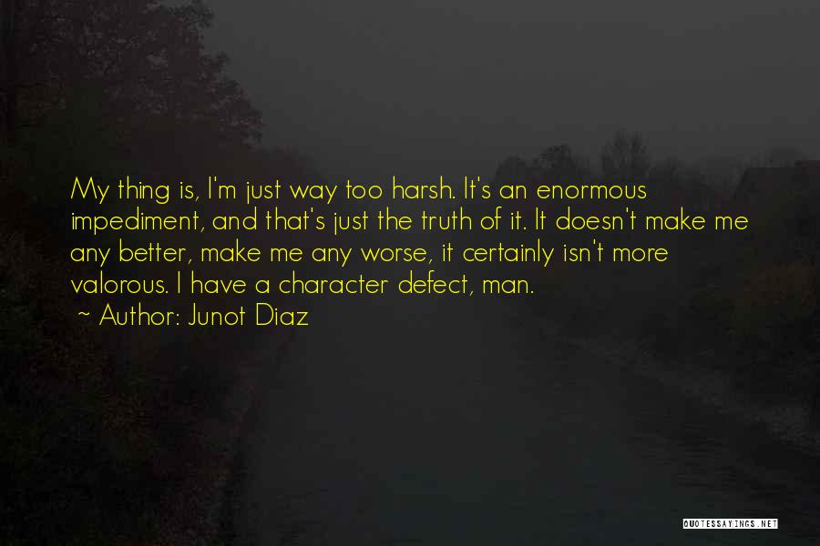 Junot Diaz Quotes: My Thing Is, I'm Just Way Too Harsh. It's An Enormous Impediment, And That's Just The Truth Of It. It