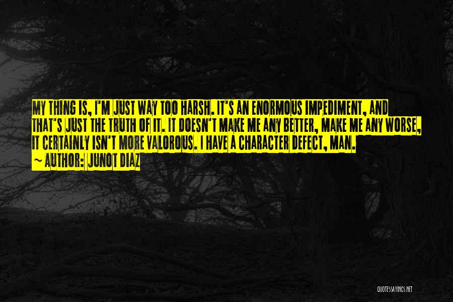 Junot Diaz Quotes: My Thing Is, I'm Just Way Too Harsh. It's An Enormous Impediment, And That's Just The Truth Of It. It