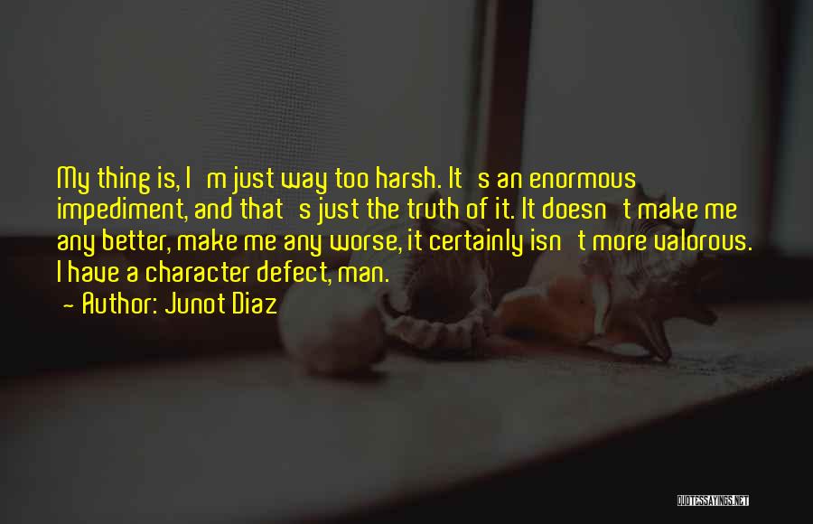 Junot Diaz Quotes: My Thing Is, I'm Just Way Too Harsh. It's An Enormous Impediment, And That's Just The Truth Of It. It