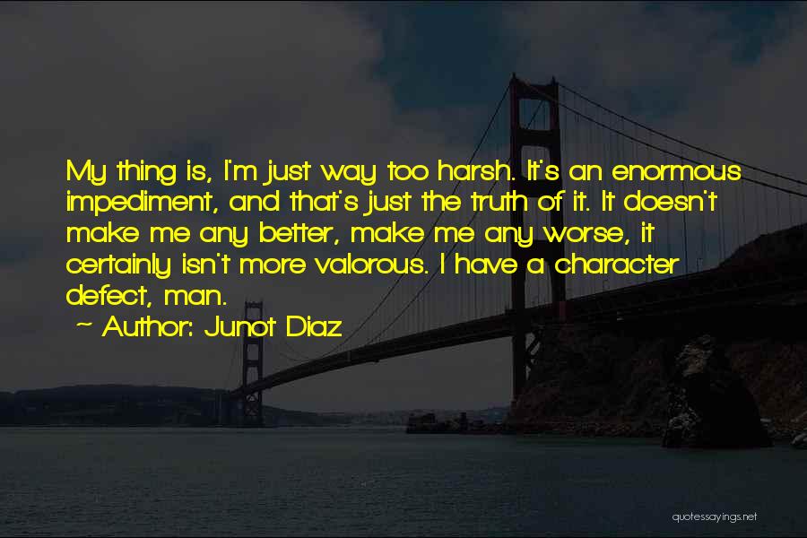 Junot Diaz Quotes: My Thing Is, I'm Just Way Too Harsh. It's An Enormous Impediment, And That's Just The Truth Of It. It